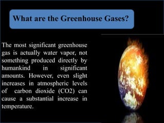 What are the Greenhouse Gases?
The most significant greenhouse
gas is actually water vapor, not
something produced directly by
humankind in significant
amounts. However, even slight
increases in atmospheric levels
of carbon dioxide (CO2) can
cause a substantial increase in
temperature.
 