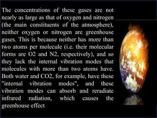 The concentrations of these gases are not
nearly as large as that of oxygen and nitrogen
(the main constituents of the atmosphere),
neither oxygen or nitrogen are greenhouse
gases. This is because neither has more than
two atoms per molecule (i.e. their molecular
forms are O2 and N2, respectively), and so
they lack the internal vibration modes that
molecules with more than two atoms have.
Both water and CO2, for example, have these
"internal vibration modes", and these
vibration modes can absorb and reradiate
infrared radiation, which causes the
greenhouse effect
 