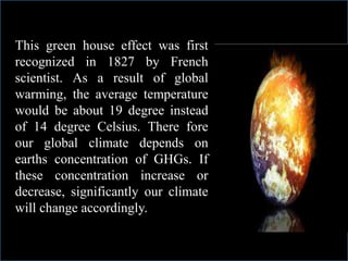 This green house effect was first
recognized in 1827 by French
scientist. As a result of global
warming, the average temperature
would be about 19 degree instead
of 14 degree Celsius. There fore
our global climate depends on
earths concentration of GHGs. If
these concentration increase or
decrease, significantly our climate
will change accordingly.
 