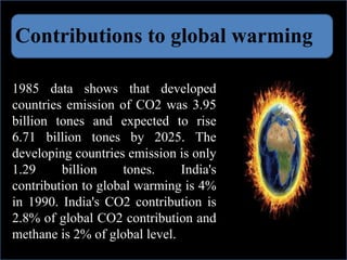 Contributions to global warming
1985 data shows that developed
countries emission of CO2 was 3.95
billion tones and expected to rise
6.71 billion tones by 2025. The
developing countries emission is only
1.29 billion tones. India's
contribution to global warming is 4%
in 1990. India's CO2 contribution is
2.8% of global CO2 contribution and
methane is 2% of global level.
 