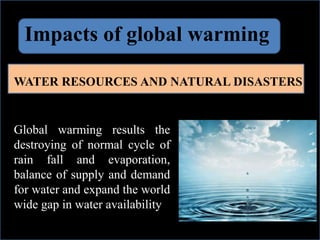 Impacts of global warming
WATER RESOURCES AND NATURAL DISASTERS
Global warming results the
destroying of normal cycle of
rain fall and evaporation,
balance of supply and demand
for water and expand the world
wide gap in water availability.
 