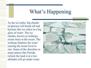 What’s Happening
As the ice melts, big chunks
of glaciers will break off and
become like ice cubes in a big
glass of water. The ice
chunks, known as icebergs,
create mass in the ocean. The
icebergs displace the water
causing the ocean level to
rise. Some of the shoreline in
many places like Florida
(where the land is at a low
altitude) will go under water.
 