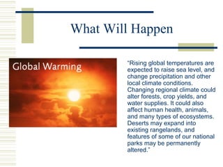 What Will Happen
“Rising global temperatures are
expected to raise sea level, and
change precipitation and other
local climate conditions.
Changing regional climate could
alter forests, crop yields, and
water supplies. It could also
affect human health, animals,
and many types of ecosystems.
Deserts may expand into
existing rangelands, and
features of some of our national
parks may be permanently
altered.”
 