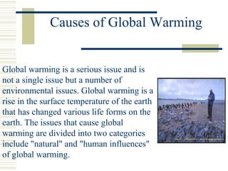 Causes of Global Warming
Global warming is a serious issue and is
not a single issue but a number of
environmental issues. Global warming is a
rise in the surface temperature of the earth
that has changed various life forms on the
earth. The issues that cause global
warming are divided into two categories
include "natural" and "human influences"
of global warming.
 