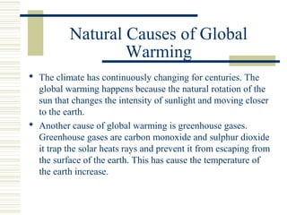 Natural Causes of Global
Warming
 The climate has continuously changing for centuries. The
global warming happens because the natural rotation of the
sun that changes the intensity of sunlight and moving closer
to the earth.
 Another cause of global warming is greenhouse gases.
Greenhouse gases are carbon monoxide and sulphur dioxide
it trap the solar heats rays and prevent it from escaping from
the surface of the earth. This has cause the temperature of
the earth increase.
 