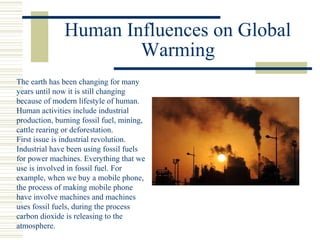 Human Influences on Global
Warming
The earth has been changing for many
years until now it is still changing
because of modern lifestyle of human.
Human activities include industrial
production, burning fossil fuel, mining,
cattle rearing or deforestation.
First issue is industrial revolution.
Industrial have been using fossil fuels
for power machines. Everything that we
use is involved in fossil fuel. For
example, when we buy a mobile phone,
the process of making mobile phone
have involve machines and machines
uses fossil fuels, during the process
carbon dioxide is releasing to the
atmosphere.
 