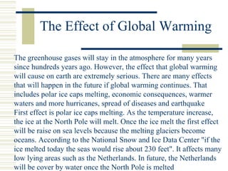 The Effect of Global Warming
The greenhouse gases will stay in the atmosphere for many years
since hundreds years ago. However, the effect that global warming
will cause on earth are extremely serious. There are many effects
that will happen in the future if global warming continues. That
includes polar ice caps melting, economic consequences, warmer
waters and more hurricanes, spread of diseases and earthquake
First effect is polar ice caps melting. As the temperature increase,
the ice at the North Pole will melt. Once the ice melt the first effect
will be raise on sea levels because the melting glaciers become
oceans. According to the National Snow and Ice Data Center "if the
ice melted today the seas would rise about 230 feet". It affects many
low lying areas such as the Netherlands. In future, the Netherlands
will be cover by water once the North Pole is melted
 