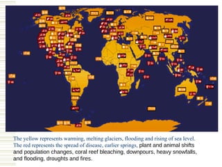 The yellow represents warming, melting glaciers, flooding and rising of sea level.
The red represents the spread of disease, earlier springs, plant and animal shifts
and population changes, coral reef bleaching, downpours, heavy snowfalls,
and flooding, droughts and fires.
 