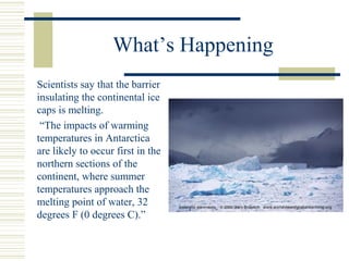 What’s Happening
Scientists say that the barrier
insulating the continental ice
caps is melting.
“The impacts of warming
temperatures in Antarctica
are likely to occur first in the
northern sections of the
continent, where summer
temperatures approach the
melting point of water, 32
degrees F (0 degrees C).”
 
