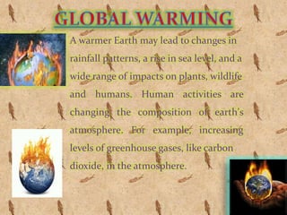 A warmer Earth may lead to changes in
rainfall patterns, a rise in sea level, and a
wide range of impacts on plants, wildlife
and humans. Human activities are
changing the composition of earth's
atmosphere. For example, increasing
levels of greenhouse gases, like carbon
dioxide, in the atmosphere.
 