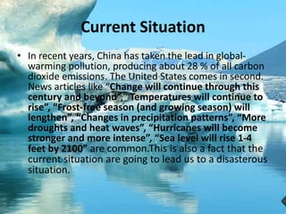 Current Situation
• In recent years, China has taken the lead in global-
warming pollution, producing about 28 % of all carbon
dioxide emissions. The United States comes in second.
News articles like “Change will continue through this
century and beyond”, “Temperatures will continue to
rise”, “Frost-free season (and growing season) will
lengthen”, “Changes in precipitation patterns”, “More
droughts and heat waves”, “Hurricanes will become
stronger and more intense”, “Sea level will rise 1-4
feet by 2100” are common.This is also a fact that the
current situation are going to lead us to a disasterous
situation.
 