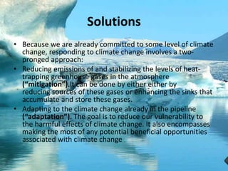 Solutions
• Because we are already committed to some level of climate
change, responding to climate change involves a two-
pronged approach:
• Reducing emissions of and stabilizing the levels of heat-
trapping greenhouse gases in the atmosphere
(“mitigation”).It can be done by either either by
reducing sources of these gases or enhancing the sinks that
accumulate and store these gases.
• Adapting to the climate change already in the pipeline
(“adaptation”). The goal is to reduce our vulnerability to
the harmful effects of climate change. It also encompasses
making the most of any potential beneficial opportunities
associated with climate change
 