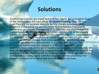 Solutions
• Government policies are major factor in this regard. Because some head
of the nations does not care about the global warming. They call it a
hoax.They are the greatest obstacle for the climate activitists. Most
countries in the world are parties to the United Nations Framework
Convention on Climate Change(UNFCCC). The ultimate objective of the
Convention is to prevent dangerous human interference of the climate
system. As stated in the Convention, this requires that GHG concentrations
are stabilized in the atmosphere at a level where ecosystems can adapt
naturally to climate change, food production is not threatened, and
economic development can proceed in a sustainable fashion.The
Framework Convention was agreed in 1992, but since then, global
emissions have risen. If the world leaders can not come to an solution, the
anti-climate activity can not be stopped also the the activity to protect the
world from global warming will be hindered.Before China was against the
activity but now they agree with the situation. On the otherhand the
present president of America tells that all of these are hoax.
 