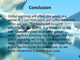 Conclusion
• Global warming will effect the world as a
whole. It is just that some will suffer more and
some will less. The future will become
unhabitable due to this. It is not wise to not
take necessary steps to prevent global
warming even knowing the situation that the
global warming will bring. Some necessary
steps may save us from the catastrophe that
global warming can possibly cause. As we
know prevention is better than cure.
 