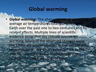 Global warming
• Global warming: The phenomenon of increasing
average air temperatures near the surface of
Earth over the past one to two centuries and its
related effects. Multiple lines of scientific
evidence show that the climate system is
warming.[Many of the observed changes since
the 1950s are unprecedented in the instrumental
temperature record which extends back to the
mid-19th century, and in paleoclimate proxy
records covering thousands of years
 
