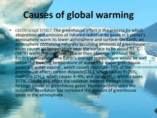 Causes of global warming
• GREEN HOUSE EFFECT :The greenhouse effect is the process by which
absorption and emission of infrared radiation by gases in a planet's
atmosphere warm its lower atmosphere and surface. On Earth, an
atmosphere containing naturally occurring amounts of greenhouse
gases causes air temperature near the surface to be about 33 °C
(59 °F) warmer than it would be in their absence. Without the
Earth's atmosphere, the Earth's average temperature would be well
below the freezing temperature of water. The major greenhouse
gases are water vapour , which causes about 36–70% of the
greenhouse effect; carbon dioxaide(CO2), which causes 9–26%;
methane (CH4), which causes 4–9%; and ozone (O3), which causes
3–7%. Clouds also affect the radiation balance through cloud
forcings similar to greenhouse gases. Human activity since the
Industrial Revolution has increased the amount of greenhouse
gases in the atmosphere
 