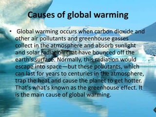 Causes of global warming
• Global warming occurs when carbon dioxide and
other air pollutants and greenhouse gasses
collect in the atmosphere and absorb sunlight
and solar radiation that have bounced off the
earth’s surface. Normally, this radiation would
escape into space—but these pollutants, which
can last for years to centuries in the atmosphere,
trap the heat and cause the planet to get hotter.
That's what's known as the greenhouse effect. It
is the main cause of global warming.
 