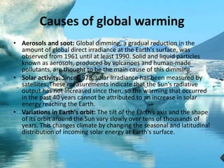 Causes of global warming
• Aerosols and soot: Global dimming, a gradual reduction in the
amount of global direct irradiance at the Earth's surface, was
observed from 1961 until at least 1990. Solid and liquid particles
known as aerosols, produced by volcanoes and human-made
pollutants, are thought to be the main cause of this dimming.
• Solar activity: Since 1978, solar irradiance has been measured by
satellites. These measurements indicate that the Sun's radiative
output has not increased since then, so the warming that occurred
in the past 40 years cannot be attributed to an increase in solar
energy reaching the Earth.
• Variations in Earth's orbit: The tilt of the Earth’s axis and the shape
of its orbit around the Sun vary slowly over tens of thousands of
years. This changes climate by changing the seasonal and latitudinal
distribution of incoming solar energy at Earth's surface.
 