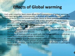 Effects of Global warming
Each year, scientists learn more about the consequences of global warming,
and many agree that environmental, economic, and health consequences are
likely to occur if current trends continue. Some of these possible effects are:
• Melting glaciers, early snowmelt, and severe droughts will cause more
dramatic water shortages and increase the risk of wildfires.
• Rising sea levels will lead to coastal flooding.
• Forests, farms, and cities will face troublesome new pests, heat waves,
heavy downpours, and increased flooding. All those factors will damage or
destroy agriculture and fisheries
• Disruption of habitats such as coral reefs and Alpine meadows could drive
many plant and animal species to extinction.
• Allergies, asthma, and infectious disease outbreaks will become more
common due to increased growth of pollen-producing ragweed, higher
levels of air pollution, and the spread of conditions favorable to pathogens
and mosquitoes.
 