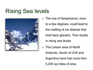 Rising Sea levels
 The rise of temperature, even
to a few degrees, could lead to
the melting of ice shelves that
hold back glaciers. This results
in rising sea levels
 The Larsen area of North
Antarctic, South of Chili and
Argentina have lost more than
5,200 sq miles of area.
 
