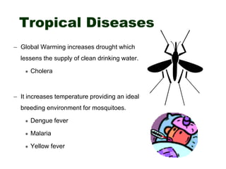 Tropical Diseases
– Global Warming increases drought which
lessens the supply of clean drinking water.
 Cholera
– It increases temperature providing an ideal
breeding environment for mosquitoes.
 Dengue fever
 Malaria
 Yellow fever
 