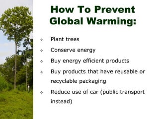 How To Prevent
Global Warming:
 Plant trees
 Conserve energy
 Buy energy efficient products
 Buy products that have reusable or
recyclable packaging
 Reduce use of car (public transport
instead)
 