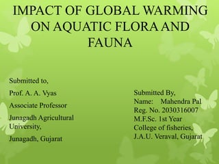 IMPACT OF GLOBAL WARMING
ON AQUATIC FLORAAND
FAUNA
Submitted to,
Prof. A. A. Vyas
Associate Professor
Junagadh Agricultural
University,
Junagadh, Gujarat
Submitted By,
Name: Mahendra Pal
Reg. No. 2030316007
M.F.Sc. 1st Year
College of fisheries,
J.A.U. Veraval, Gujarat
 