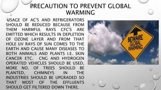 PRECAUTION TO PREVENT GLOBAL
WARMING
USAGE OF AC'S AND REFRIGERATORS
SHOULD BE REDUCED BECAUSE FROM
THEM HARMFUL RAYS CFC'S ARE
EMITTED WHICH RESULTS IN DEPLETION
OF OZONE LAYER AND FROM THAT
HOLE UV RAYS OF SUN COMES TO THE
EARTH AND CAUSE MANY DISEASES TO
BOTH ANIMALS AND PLANTS I.E. SKIN
CANCER ETC. CNG AND HYDROGEN
OPERATED VEHICLES SHOULD BE USED,
MORE NO. OF TREES SHOULD BE
PLANTED, CHIMNEYS IN THE
INDUSTRIES SHOULD BE UPGRADED SO
THAT MOST OF THE EFFLUENTS
SHOULD GET FILTERED DOWN THERE.
 