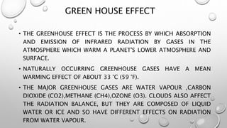 GREEN HOUSE EFFECT
• THE GREENHOUSE EFFECT IS THE PROCESS BY WHICH ABSORPTION
AND EMISSION OF INFRARED RADIATION BY GASES IN THE
ATMOSPHERE WHICH WARM A PLANET'S LOWER ATMOSPHERE AND
SURFACE.
• NATURALLY OCCURRING GREENHOUSE GASES HAVE A MEAN
WARMING EFFECT OF ABOUT 33 °C (59 °F).
• THE MAJOR GREENHOUSE GASES ARE WATER VAPOUR ,CARBON
DIOXIDE (CO2),METHANE (CH4),OZONE (O3). CLOUDS ALSO AFFECT
THE RADIATION BALANCE, BUT THEY ARE COMPOSED OF LIQUID
WATER OR ICE AND SO HAVE DIFFERENT EFFECTS ON RADIATION
FROM WATER VAPOUR.
 