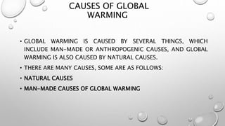 CAUSES OF GLOBAL
WARMING
• GLOBAL WARMING IS CAUSED BY SEVERAL THINGS, WHICH
INCLUDE MAN-MADE OR ANTHROPOGENIC CAUSES, AND GLOBAL
WARMING IS ALSO CAUSED BY NATURAL CAUSES.
• THERE ARE MANY CAUSES, SOME ARE AS FOLLOWS:
• NATURAL CAUSES
• MAN-MADE CAUSES OF GLOBAL WARMING
 