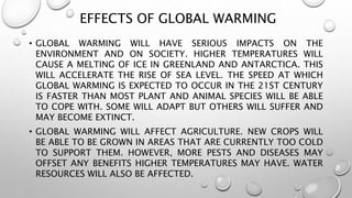 EFFECTS OF GLOBAL WARMING
• GLOBAL WARMING WILL HAVE SERIOUS IMPACTS ON THE
ENVIRONMENT AND ON SOCIETY. HIGHER TEMPERATURES WILL
CAUSE A MELTING OF ICE IN GREENLAND AND ANTARCTICA. THIS
WILL ACCELERATE THE RISE OF SEA LEVEL. THE SPEED AT WHICH
GLOBAL WARMING IS EXPECTED TO OCCUR IN THE 21ST CENTURY
IS FASTER THAN MOST PLANT AND ANIMAL SPECIES WILL BE ABLE
TO COPE WITH. SOME WILL ADAPT BUT OTHERS WILL SUFFER AND
MAY BECOME EXTINCT.
• GLOBAL WARMING WILL AFFECT AGRICULTURE. NEW CROPS WILL
BE ABLE TO BE GROWN IN AREAS THAT ARE CURRENTLY TOO COLD
TO SUPPORT THEM. HOWEVER, MORE PESTS AND DISEASES MAY
OFFSET ANY BENEFITS HIGHER TEMPERATURES MAY HAVE. WATER
RESOURCES WILL ALSO BE AFFECTED.
 