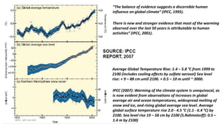 IPCC (2007): Warming of the climate system is unequivocal, as
is now evident from observations of increases in global
average air and ocean temperatures, widespread melting of
snow and ice, and rising global average sea level. Average
global surface temperature rise 2.0 - 4.5 °C (1.1 - 6.4 °C) by
2100. Sea level rise 19 – 58 cm by 2100 (S.Rahmstorff): 0.5 –
1.4 m by 2100)
“The balance of evidence suggests a discernible human
influence on global climate“ (IPCC, 1995).
There is new and stronger evidence that most of the warming
observed over the last 50 years is attributable to human
activities“ (IPCC, 2001).
Average Global Temperature Rise: 1.4 – 5.8 °C from 1999 to
2100 (includes cooling effects by sulfate aerosol) Sea level
rise: + 9 – 88 cm until 2100. + 0.5 – 10 m until ~ 3000.
 