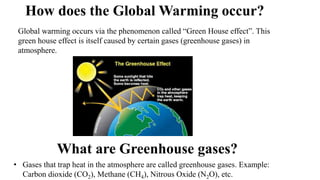How does the Global Warming occur?
Global warming occurs via the phenomenon called “Green House effect”. This
green house effect is itself caused by certain gases (greenhouse gases) in
atmosphere.
What are Greenhouse gases?
• Gases that trap heat in the atmosphere are called greenhouse gases. Example:
Carbon dioxide (CO2), Methane (CH4), Nitrous Oxide (N2O), etc.
 
