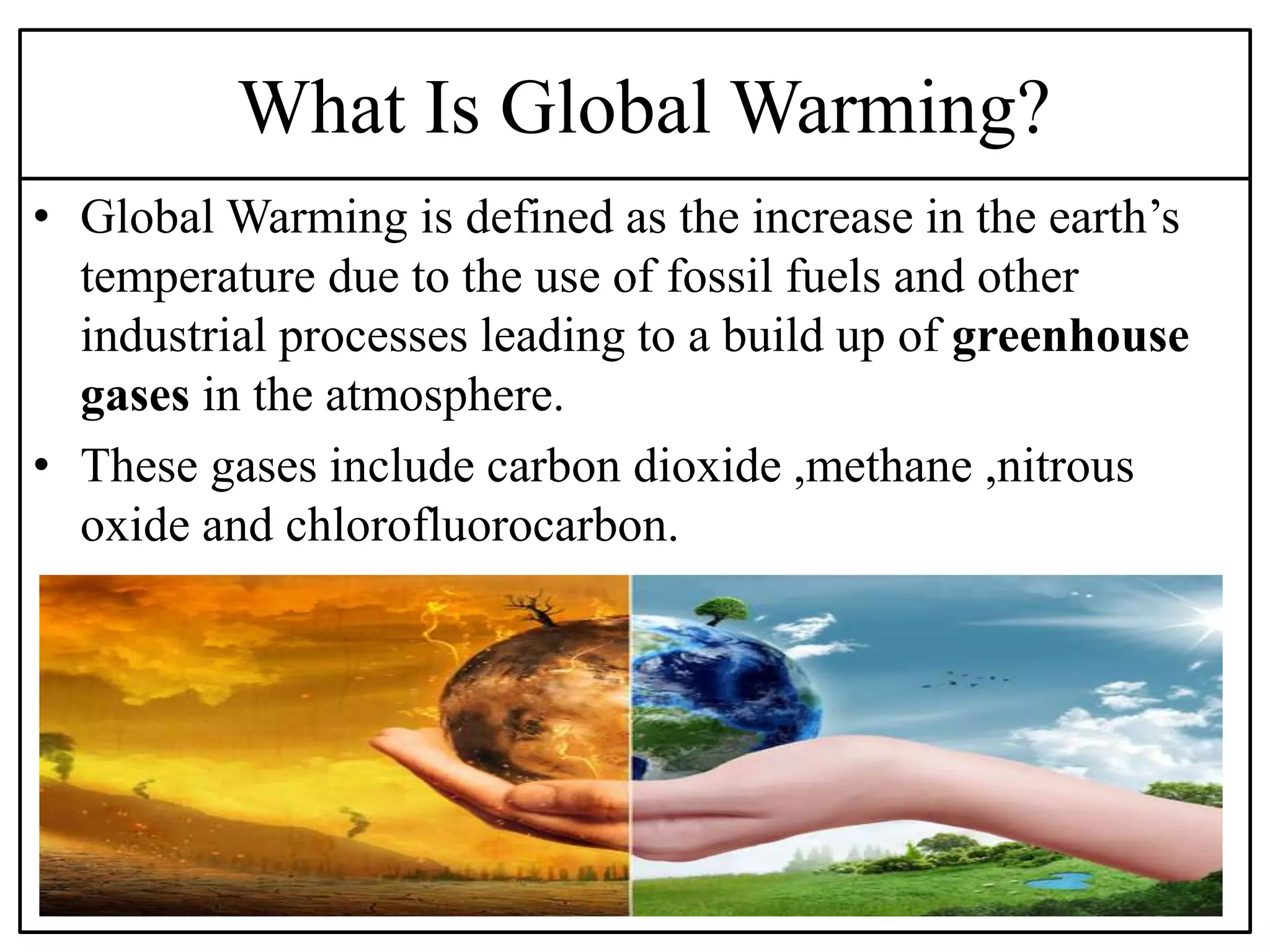 What Is Global Warming?
• Global Warming is defined as the increase in the earth’s
temperature due to the use of fossil fuels and other
industrial processes leading to a build up of greenhouse
gases in the atmosphere.
• These gases include carbon dioxide ,methane ,nitrous
oxide and chlorofluorocarbon.
