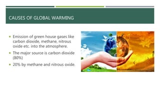 CAUSES OF GLOBAL WARMING
 Emission of green house gases like
carbon dioxide, methane, nitrous
oxide etc. into the atmosphere.
 The major source is carbon dioxide
(80%)
 20% by methane and nitrous oxide.
 
