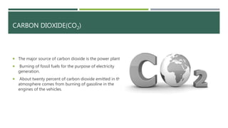 CARBON DIOXIDE(CO2)
 The major source of carbon dioxide is the power plants.
 Burning of fossil fuels for the purpose of electricity
generation.
 About twenty percent of carbon dioxide emitted in the
atmosphere comes from burning of gasoline in the
engines of the vehicles.
 
