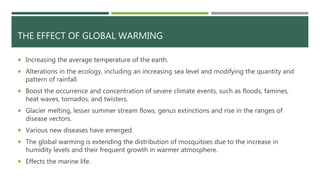 THE EFFECT OF GLOBAL WARMING
 Increasing the average temperature of the earth.
 Alterations in the ecology, including an increasing sea level and modifying the quantity and
pattern of rainfall.
 Boost the occurrence and concentration of severe climate events, such as floods, famines,
heat waves, tornados, and twisters.
 Glacier melting, lesser summer stream flows, genus extinctions and rise in the ranges of
disease vectors.
 Various new diseases have emerged.
 The global warming is extending the distribution of mosquitoes due to the increase in
humidity levels and their frequent growth in warmer atmosphere.
 Effects the marine life.
 