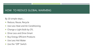 HOW TO REDUCE GLOBAL WARMING
By 10 simple steps….
 Reduce, Reuse, Recycle
 Use Less Heat and Air Conditioning
 Change a Light Bulb by CFL
 Drive Less and Drive Smart
 Buy Energy-Efficient Products
 Use Less Hot Water
 Use the "Off" Switch
 