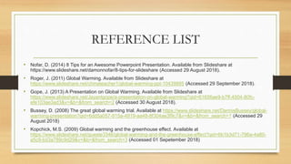 REFERENCE LIST
• Nofar, D. (2014) 8 Tips for an Awesome Powerpoint Presentation. Available from Slideshare at
https://www.slideshare.net/damonnofar/8-tips-for-slideshare (Accessed 29 August 2018).
• Roger, J. (2011) Global Warming. Available from Slideshare at
https://www.slideshare.net/chinateacher1/global-warming-ppt-10439885 (Accessed 29 September 2018).
• Gope, J. (2013) A Presentation on Global Warming. Available from Slideshare at
https://www.slideshare.net/Jayantgope/a-presentation-on-global-warming?qid=61656ae9-b7ff-4504-80fc-
efe103ae3ad3&v=&b=&from_search=2 (Accessed 30 August 2018).
• Bussey, D. (2008) The great global warming trial. Available at https://www.slideshare.net/DennisBussey/global-
warming-presentation?qid=6dd5a057-915a-4919-aa48-8f304ae3f9c7&v=&b=&from_search=1 (Accessed 29
August 2018)
• Kopchick, M.S. (2009) Global warming and the greenhouse effect. Available at
https://www.slideshare.net/gueste3346/global-warming-and-the-greenhouse-effect?qid=6b1b3d71-796a-4a80-
a5c9-bd3a789c9d29&v=&b=&from_search=3 (Accessed 01 Sepetember 2018)
 