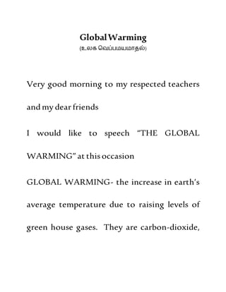 GlobalWarming
(உலக வெப்பமயமாதல்)
Very good morning to my respected teachers
andmy dearfriends
I would like to speech “THE GLOBAL
WARMING” at thisoccasion
GLOBAL WARMING- the increase in earth’s
average temperature due to raising levels of
green house gases. They are carbon-dioxide,
 