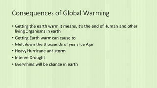 Consequences of Global Warming
• Getting the earth warm it means, it’s the end of Human and other
living Organisms in earth
• Getting Earth warm can cause to
• Melt down the thousands of years Ice Age
• Heavy Hurricane and storm
• Intense Drought
• Everything will be change in earth.
 