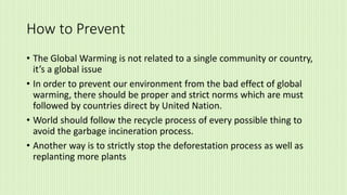 How to Prevent
• The Global Warming is not related to a single community or country,
it’s a global issue
• In order to prevent our environment from the bad effect of global
warming, there should be proper and strict norms which are must
followed by countries direct by United Nation.
• World should follow the recycle process of every possible thing to
avoid the garbage incineration process.
• Another way is to strictly stop the deforestation process as well as
replanting more plants
 