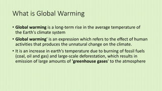 What is Global Warming
• Global warming is a long-term rise in the average temperature of
the Earth's climate system
• Global warming' is an expression which refers to the effect of human
activities that produces the unnatural change on the climate.
• It is an increase in earth‘s temperature due to burning of fossil fuels
(coal, oil and gas) and large-scale deforestation, which results in
emission of large amounts of 'greenhouse gases' to the atmosphere
 
