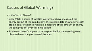 Causes of Global Warming?
• Is the Sun to Blame?
• Since 1978, a series of satellite instruments have measured the
energy output of the sun directly. The satellite data show a very slight
drop in solar irradiance (which is a measure of the amount of energy
the sun gives off) over this time period.
• So the sun doesn't appear to be responsible for the warming trend
observed over the past several decades
 