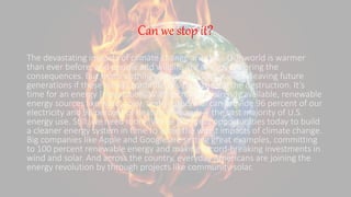 Can we stop it?
The devastating impacts of climate change are clear. Our world is warmer
than ever before, and people and wildlife are already suffering the
consequences. But that’s nothing compared to what we’re leaving future
generations if these trends continue. It’s time to stop the destruction. It’s
time for an energy [r]evolution. With technology already available, renewable
energy sources like wind, solar, and geothermal can provide 96 percent of our
electricity and 98 percent of heating demand — the vast majority of U.S.
energy use. Still, we need more. We’ve got great opportunities today to build
a cleaner energy system in time to avoid the worst impacts of climate change.
Big companies like Apple and Google are setting great examples, committing
to 100 percent renewable energy and making record-breaking investments in
wind and solar. And across the country, everyday Americans are joining the
energy revolution by through projects like community solar.
 