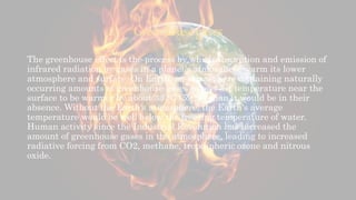 Greenhouse gases
The greenhouse effect is the process by which absorption and emission of
infrared radiation by gases in a planet's atmosphere warm its lower
atmosphere and surface. On Earth, an atmosphere containing naturally
occurring amounts of greenhouse gases causes air temperature near the
surface to be warmer by about 33 °C (59 °F) than it would be in their
absence. Without the Earth's atmosphere, the Earth's average
temperature would be well below the freezing temperature of water.
Human activity since the Industrial Revolution has increased the
amount of greenhouse gases in the atmosphere, leading to increased
radiative forcing from CO2, methane, tropospheric ozone and nitrous
oxide.
 