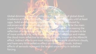 Aerosols and soot
Global dimming, a gradual reduction in the amount of global direct
irradiance at the Earth's surface, was observed from 1961 until at least
1990. Solid and liquid particles known as aerosols, produced by
volcanoes and human-made pollutants, are thought to be the main
cause of this dimming.They exert a cooling effect by increasing the
reflection of incoming sunlight.This effect also causes droplets to be
of more uniform size, which reduces growth of raindrops and makes
the cloud more reflective to incoming sunlight, known as the Albrecht
effect. Indirect effects are most noticeable in marine stratiform clouds,
and have very little radiative effect on convective clouds. Indirect
effects of aerosols represent the largest uncertainty in radiative
forcing.
 