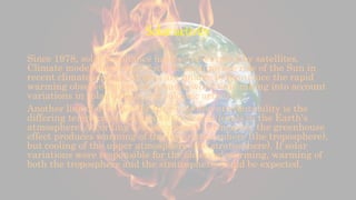 Solar activity
Since 1978, solar irradiance has been measured by satellites.
Climate models have been used to examine the role of the Sun in
recent climate change. Models are unable to reproduce the rapid
warming observed in recent decades when only taking into account
variations in solar output and volcanic activity.
Another line of evidence for the Sun's non-attributability is the
differing temperature changes at different levels in the Earth's
atmosphere. According to basic physical principles, the greenhouse
effect produces warming of the lower atmosphere (the troposphere),
but cooling of the upper atmosphere (the stratosphere). If solar
variations were responsible for the observed warming, warming of
both the troposphere and the stratosphere would be expected.
 