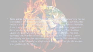 Effects
• Arctic sea ice decline, sea level rise, retreat of glaciers: Global warming has led
to decades of shrinking and thinning in a warm climate that has put the Arctic
sea ice in a precarious position, it is now vulnerable to atmospheric anomalies.
Projections of declines in Arctic sea ice vary. Recent projections suggest that
Arctic summers could be ice-free (defined as ice extent less than 1 million
square km) as early as 2025–2030. The sea level rise since 1993 has been
estimated to have been on average 2.6 mm and 2.9 mm per year ± 0.4 mm.
Additionally, sea level rise has accelerated from 1995 to 2015. Over the 21st
century, the IPCC projects for a high emissions scenario, that global mean sea
level could rise by 52–98 cm.
 