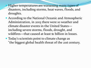  Higher temperatures are worsening many types of
disasters, including storms, heat waves, floods, and
droughts.
 According to the National Oceanic and Atmospheric
Administration, in 2015 there were 10 weather and
climate disaster events in the United States—
including severe storms, floods, drought, and
wildfires—that caused at least $1 billion in losses.
 Today's scientists point to climate change as
"the biggest global health threat of the 21st century.
 